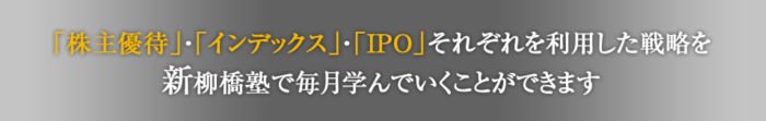
株主優待・インデックス・IPOそれぞれを利用した戦略を
新柳橋塾で毎月学んでいくことができます